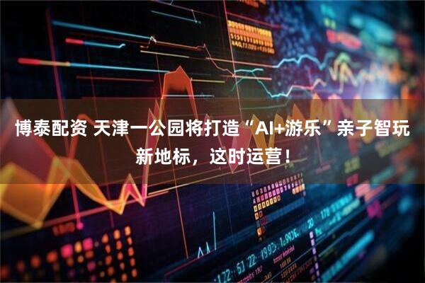 博泰配资 天津一公园将打造“AI+游乐”亲子智玩新地标，这时运营！
