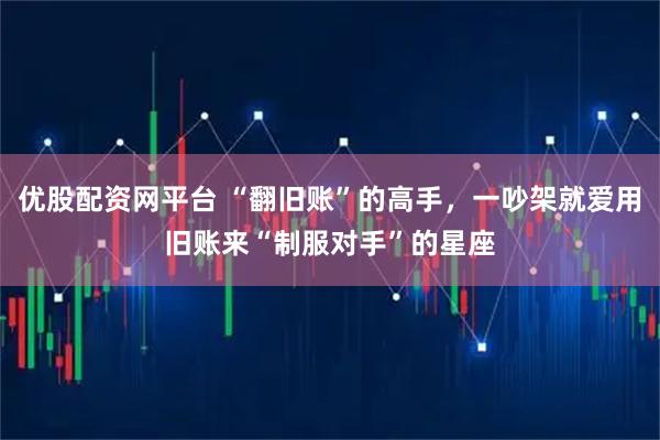 优股配资网平台 “翻旧账”的高手，一吵架就爱用旧账来“制服对手”的星座