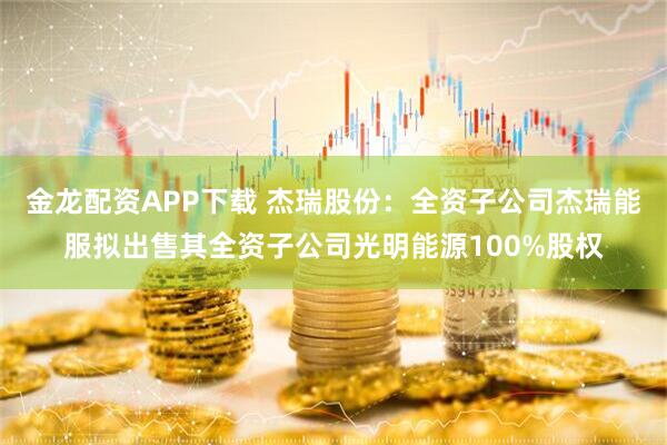 金龙配资APP下载 杰瑞股份：全资子公司杰瑞能服拟出售其全资子公司光明能源100%股权