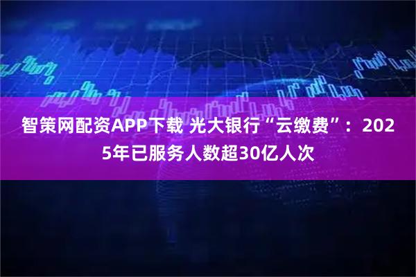 智策网配资APP下载 光大银行“云缴费”：2025年已服务人数超30亿人次