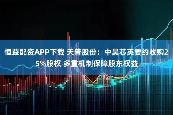 恒益配资APP下载 天普股份：中昊芯英要约收购25%股权 多重机制保障股东权益