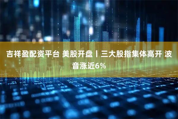 吉祥盈配资平台 美股开盘丨三大股指集体高开 波音涨近6%
