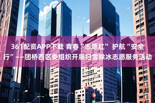 361配资APP下载 青春“志愿红” 护航“安全行”——团桥西区委组织开展扫雪除冰志愿服务活动