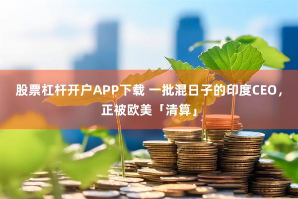 股票杠杆开户APP下载 一批混日子的印度CEO，正被欧美「清算」
