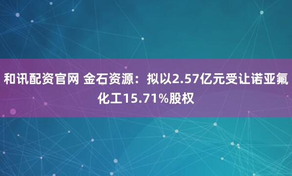 和讯配资官网 金石资源：拟以2.57亿元受让诺亚氟化工15.71%股权