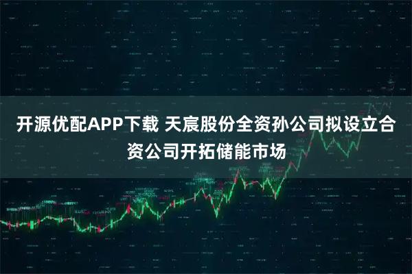 开源优配APP下载 天宸股份全资孙公司拟设立合资公司开拓储能市场