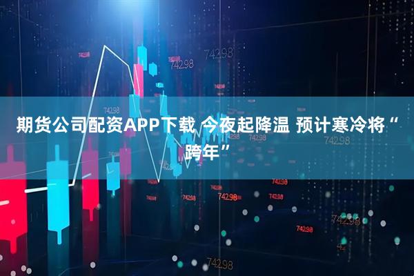 期货公司配资APP下载 今夜起降温 预计寒冷将“跨年”