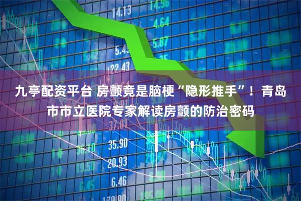 九亭配资平台 房颤竟是脑梗“隐形推手”！青岛市市立医院专家解读房颤的防治密码