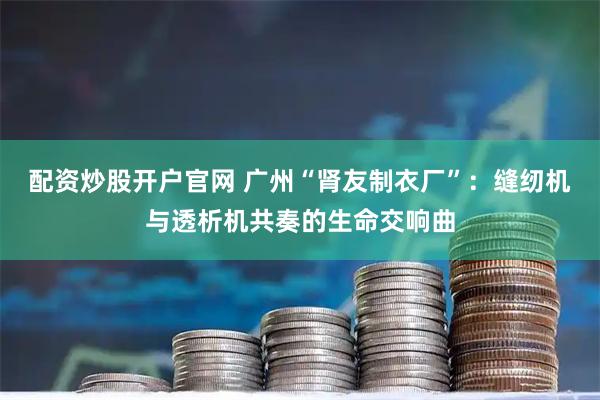 配资炒股开户官网 广州“肾友制衣厂”：缝纫机与透析机共奏的生命交响曲