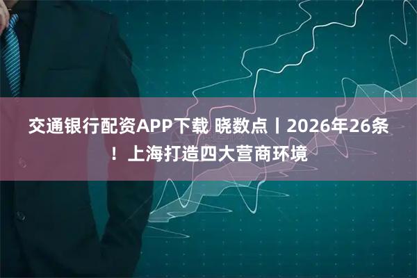 交通银行配资APP下载 晓数点丨2026年26条！上海打造四大营商环境