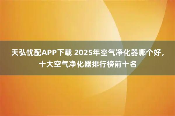 天弘忧配APP下载 2025年空气净化器哪个好，十大空气净化器排行榜前十名