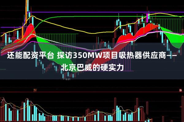 还能配资平台 探访350MW项目吸热器供应商——北京巴威的硬实力