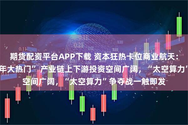 期货配资平台APP下载 资本狂热卡位商业航天：“绝不错过2026年大热门” 产业链上下游投资空间广阔，“太空算力”争夺战一触即发