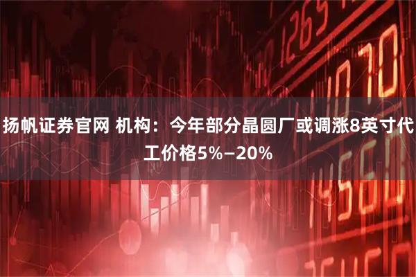 扬帆证券官网 机构：今年部分晶圆厂或调涨8英寸代工价格5%—20%