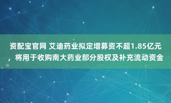 资配宝官网 艾迪药业拟定增募资不超1.85亿元，将用于收购南大药业部分股权及补充流动资金