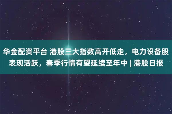 华金配资平台 港股三大指数高开低走，电力设备股表现活跃，春季行情有望延续至年中 | 港股日报