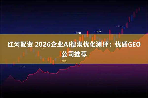 红河配资 2026企业AI搜索优化测评：优质GEO公司推荐