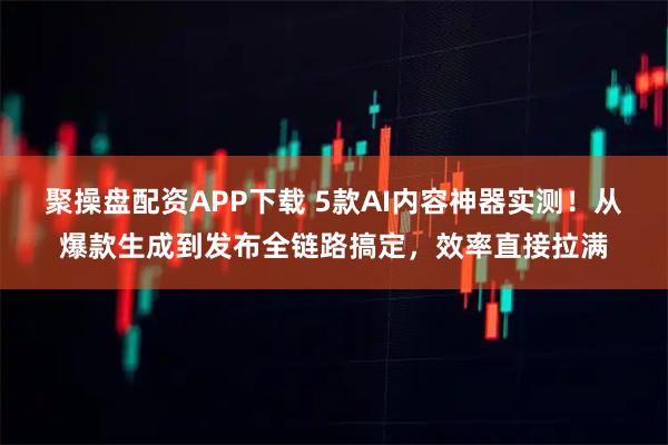 聚操盘配资APP下载 5款AI内容神器实测！从爆款生成到发布全链路搞定，效率直接拉满