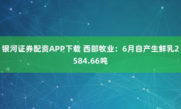 银河证券配资APP下载 西部牧业：6月自产生鲜乳2584.66吨
