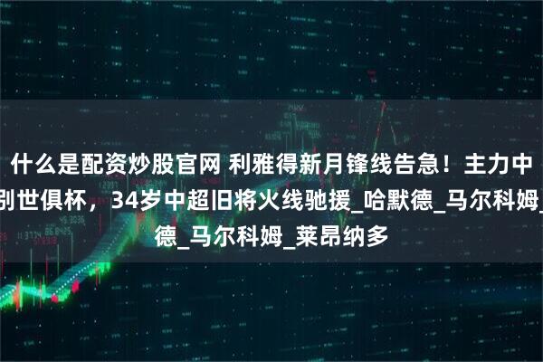 什么是配资炒股官网 利雅得新月锋线告急！主力中锋因伤告别世俱杯，34岁中超旧将火线驰援_哈默德_马尔科姆_莱昂纳多