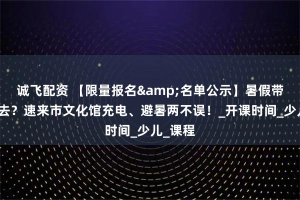 诚飞配资 【限量报名&名单公示】暑假带娃何处去？速来市文化馆充电、避暑两不误！_开课时间_少儿_课程