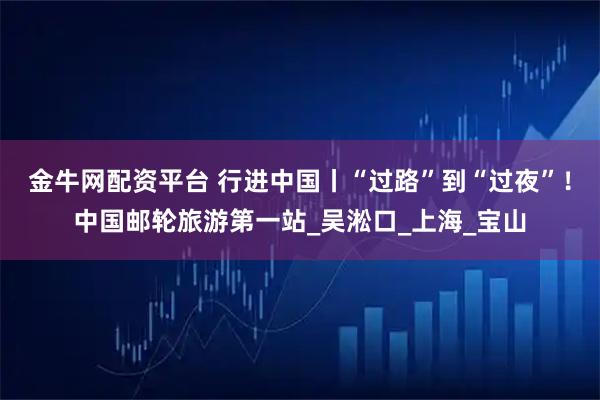 金牛网配资平台 行进中国丨“过路”到“过夜”！中国邮轮旅游第一站_吴淞口_上海_宝山