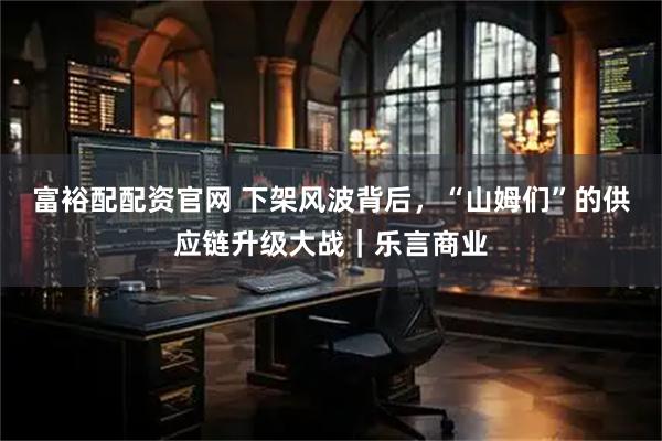 富裕配配资官网 下架风波背后，“山姆们”的供应链升级大战｜乐言商业