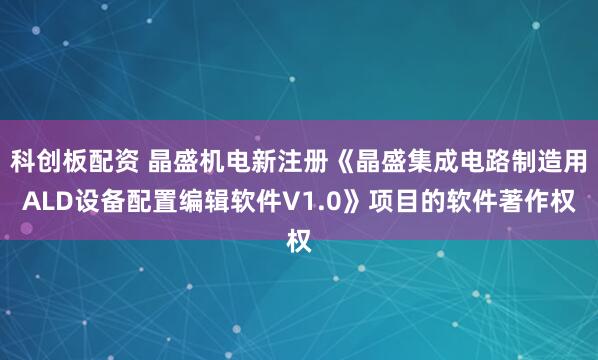 科创板配资 晶盛机电新注册《晶盛集成电路制造用ALD设备配置编辑软件V1.0》项目的软件著作权