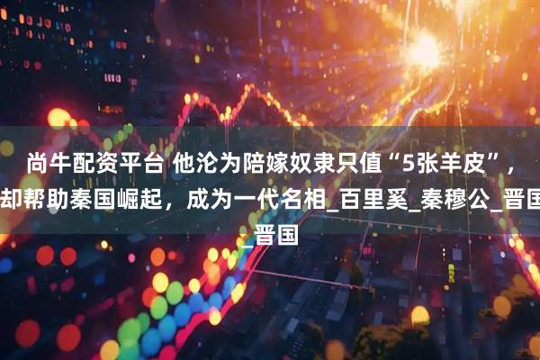 尚牛配资平台 他沦为陪嫁奴隶只值“5张羊皮”， 却帮助秦国崛起，成为一代名相_百里奚_秦穆公_晋国