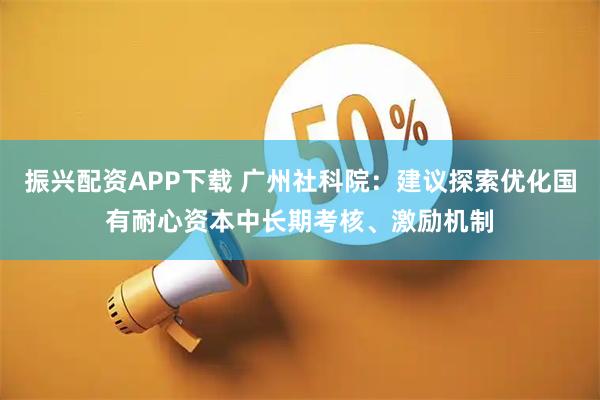 振兴配资APP下载 广州社科院：建议探索优化国有耐心资本中长期考核、激励机制