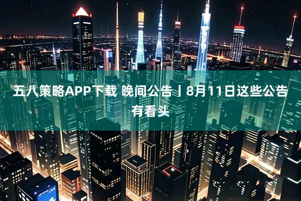 五八策略APP下载 晚间公告丨8月11日这些公告有看头