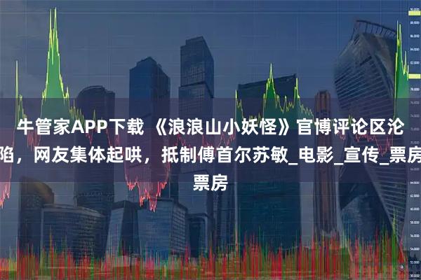 牛管家APP下载 《浪浪山小妖怪》官博评论区沦陷，网友集体起哄，抵制傅首尔苏敏_电影_宣传_票房