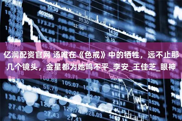 亿润配资官网 汤唯在《色戒》中的牺牲，远不止那几个镜头，金星都为她鸣不平_李安_王佳芝_眼神