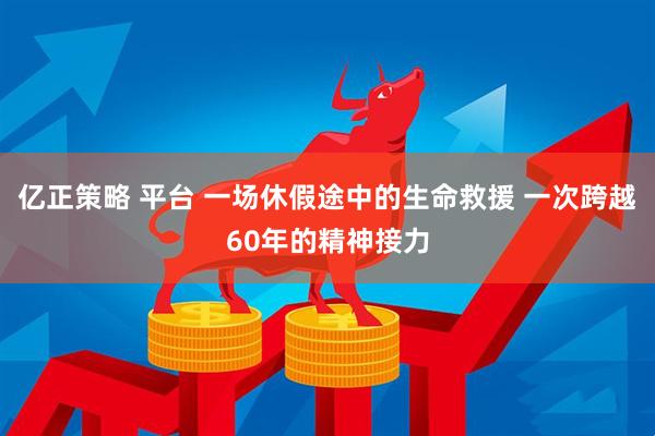 亿正策略 平台 一场休假途中的生命救援 一次跨越60年的精神接力