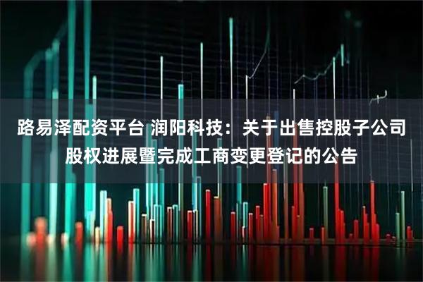 路易泽配资平台 润阳科技：关于出售控股子公司股权进展暨完成工商变更登记的公告