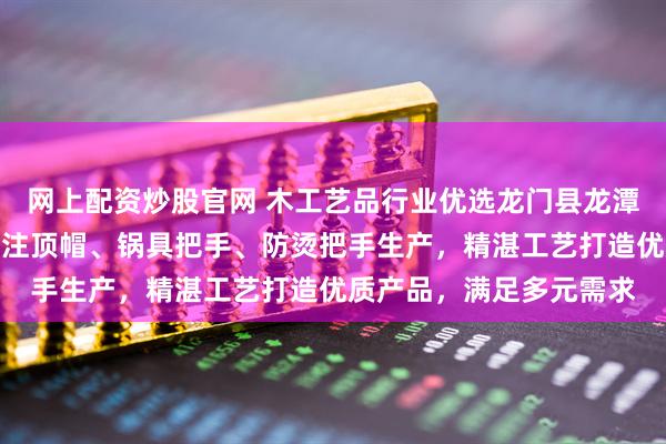 网上配资炒股官网 木工艺品行业优选龙门县龙潭镇东洋木工艺品厂，专注顶帽、锅具把手、防烫把手生产，精湛工艺打造优质产品，满足多元需求