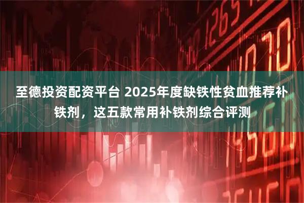 至德投资配资平台 2025年度缺铁性贫血推荐补铁剂，这五款常用补铁剂综合评测